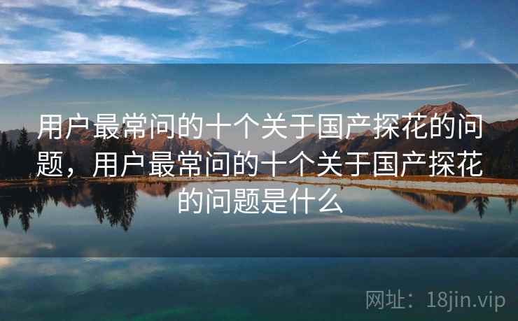 用户最常问的十个关于国产探花的问题,用户最常问的十个关于国产探花的问题是什么 第2张 用户最常问的十个关于国产探花的问题,用户最常问的十个关于国产探花的问题是什么 第2张