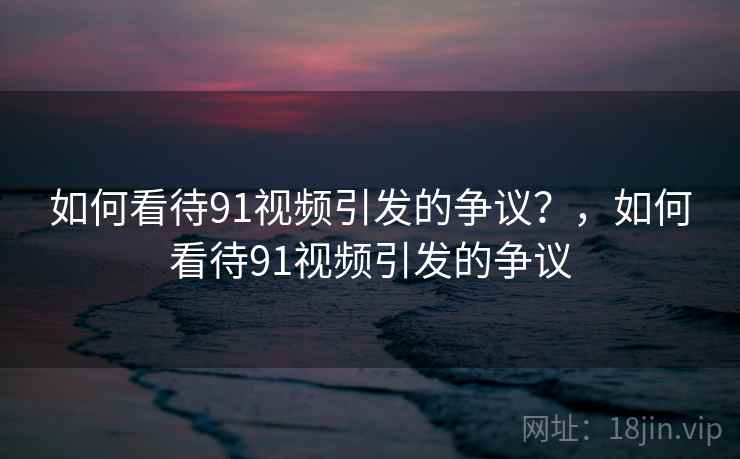 如何看待91视频引发的争议？，如何看待91视频引发的争议  第2张