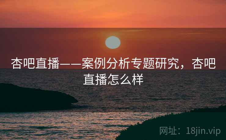 杏吧直播——案例分析专题研究，杏吧直播怎么样  第1张