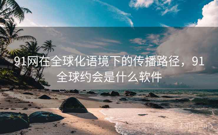 91网在全球化语境下的传播路径，91全球约会是什么软件  第2张