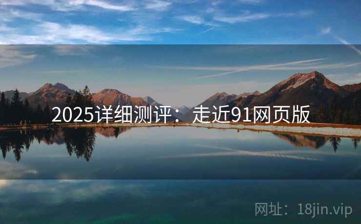 2025详细测评：走近91网页版  第2张